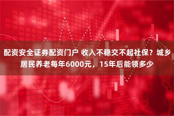 配资安全证券配资门户 收入不稳交不起社保?城乡居民养老每年6000元,15年后能领多少