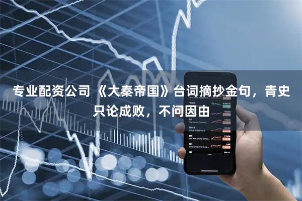 专业配资公司 《大秦帝国》台词摘抄金句，青史只论成败，不问因由
