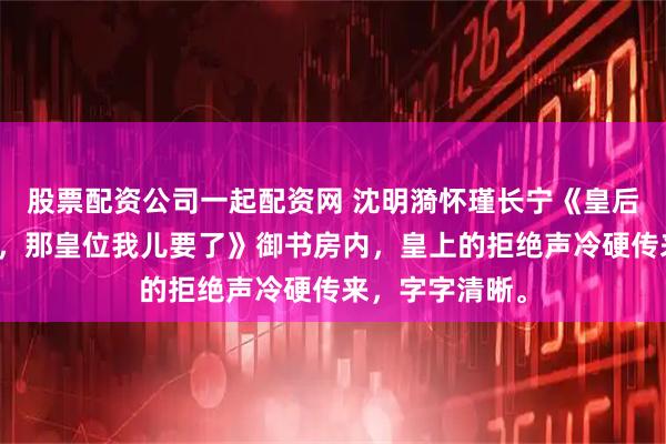股票配资公司一起配资网 沈明漪怀瑾长宁《皇后倡导婚恋自由,那皇位我儿要了》御书房内,皇上的拒绝声冷硬传来,字字清晰。