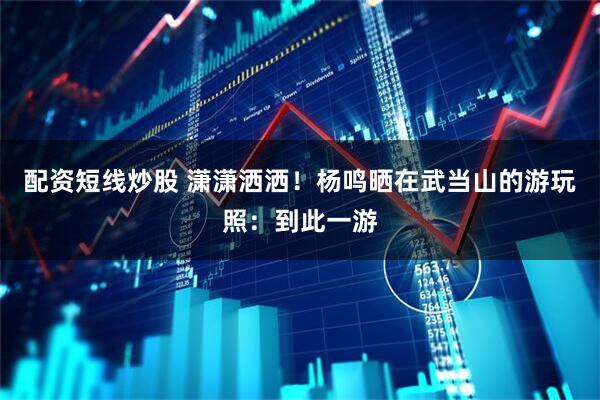 配资短线炒股 潇潇洒洒！杨鸣晒在武当山的游玩照：到此一游