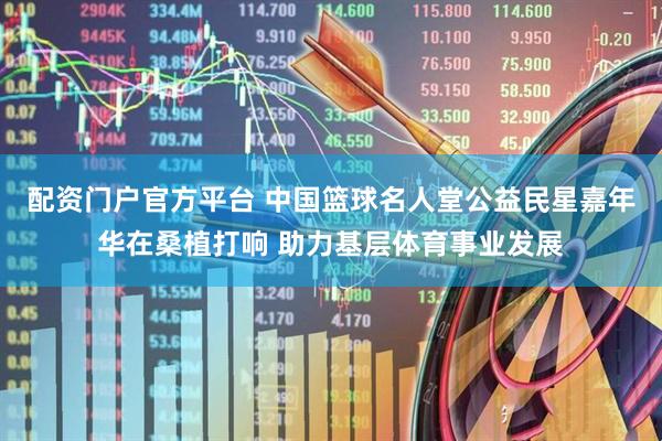 配资门户官方平台 中国篮球名人堂公益民星嘉年华在桑植打响 助力基层体育事业发展