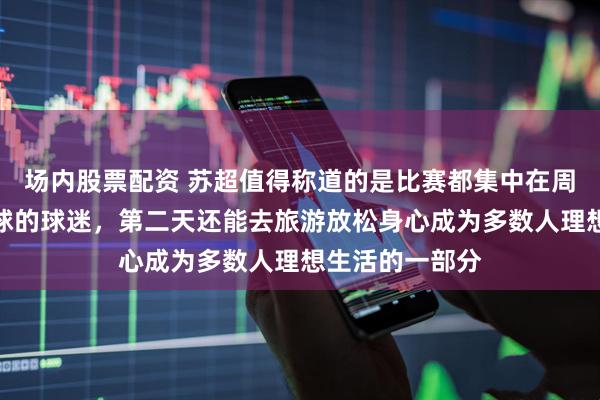 场内股票配资 苏超值得称道的是比赛都集中在周六晚上客场看球的球迷，第二天还能去旅游放松身心成为多数人理想生活的一部分