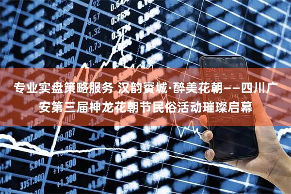 专业实盘策略服务 汉韵賨城·醉美花朝——四川广安第三届神龙花朝节民俗活动璀璨启幕