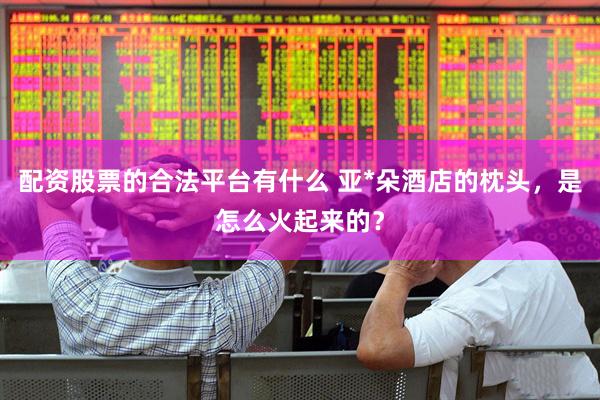 配资股票的合法平台有什么 亚*朵酒店的枕头，是怎么火起来的？