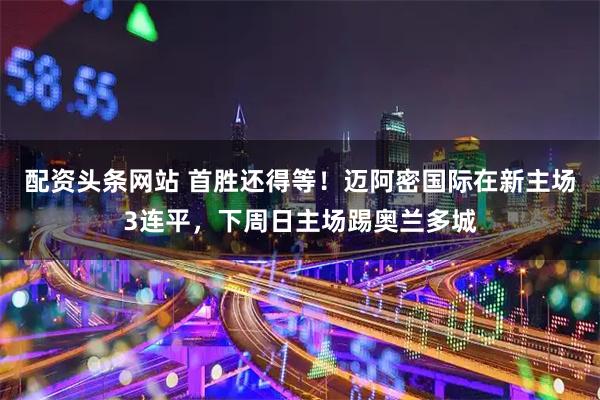 配资头条网站 首胜还得等！迈阿密国际在新主场3连平，下周日主场踢奥兰多城