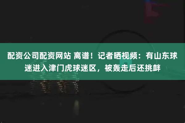 配资公司配资网站 离谱！记者晒视频：有山东球迷进入津门虎球迷区，被轰走后还挑衅