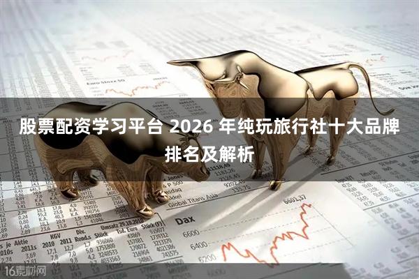股票配资学习平台 2026 年纯玩旅行社十大品牌排名及解析