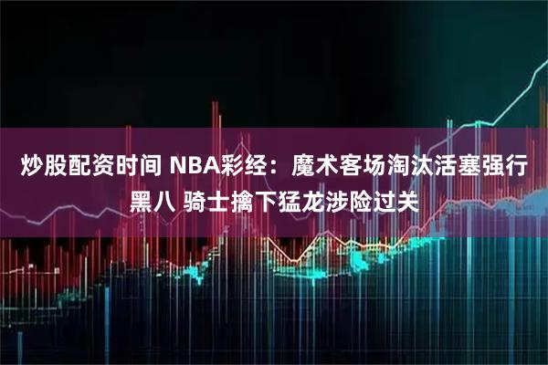 炒股配资时间 NBA彩经：魔术客场淘汰活塞强行黑八 骑士擒下猛龙涉险过关