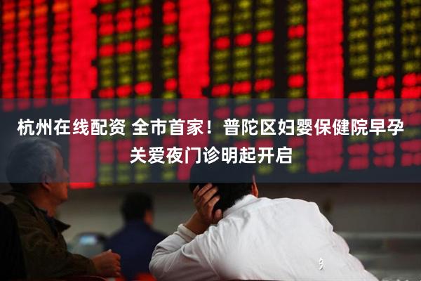 杭州在线配资 全市首家！普陀区妇婴保健院早孕关爱夜门诊明起开启