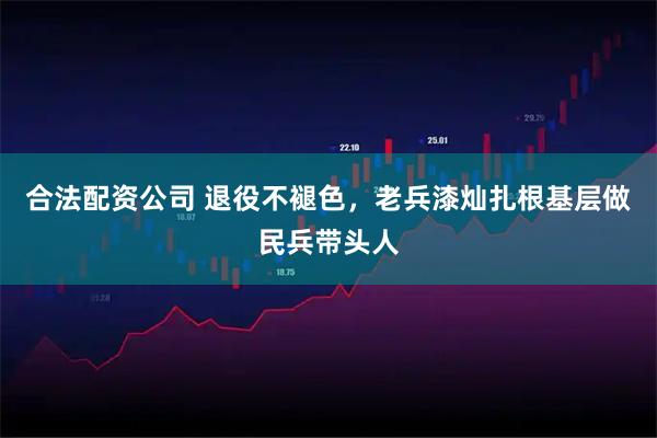 合法配资公司 退役不褪色,老兵漆灿扎根基层做民兵带头人