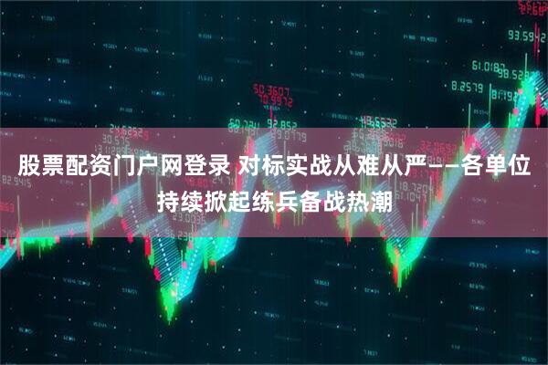 股票配资门户网登录 对标实战从难从严——各单位持续掀起练兵备战热潮