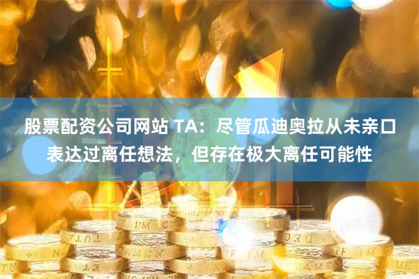 股票配资公司网站 TA：尽管瓜迪奥拉从未亲口表达过离任想法，但存在极大离任可能性