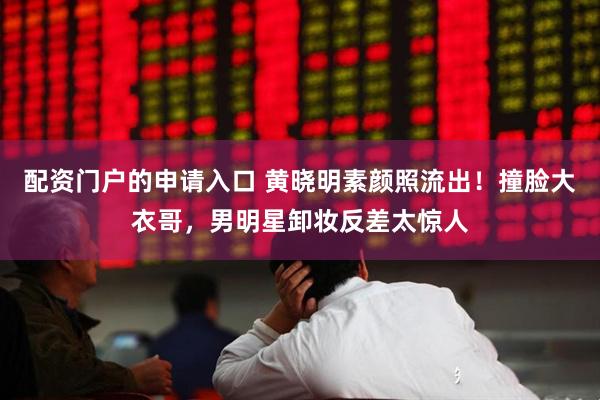 配资门户的申请入口 黄晓明素颜照流出!撞脸大衣哥,男明星卸妆反差太惊人