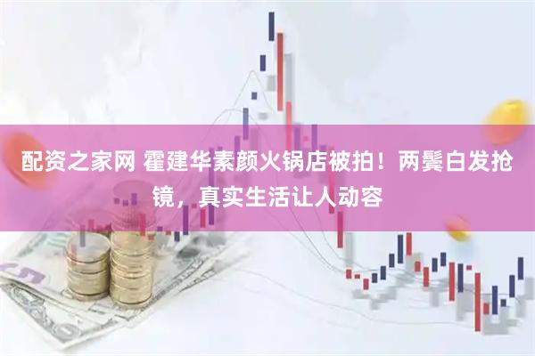 配资之家网 霍建华素颜火锅店被拍!两鬓白发抢镜,真实生活让人动容